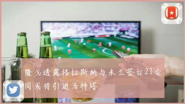 隆戈透露格拉斯纳与米兰签订21合同或将引进马特塔