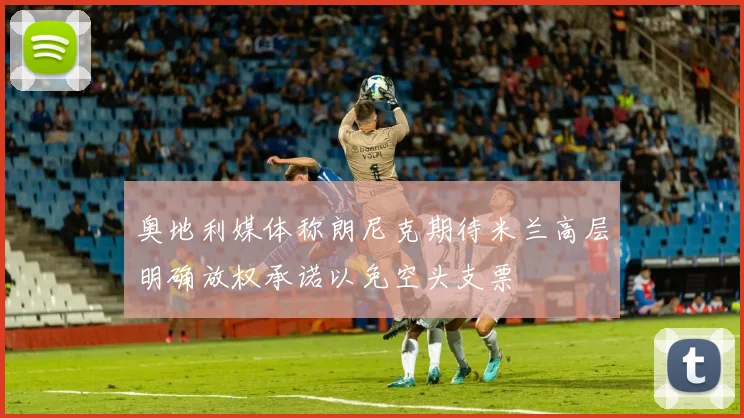 奥地利媒体称朗尼克期待米兰高层明确放权承诺以免空头支票