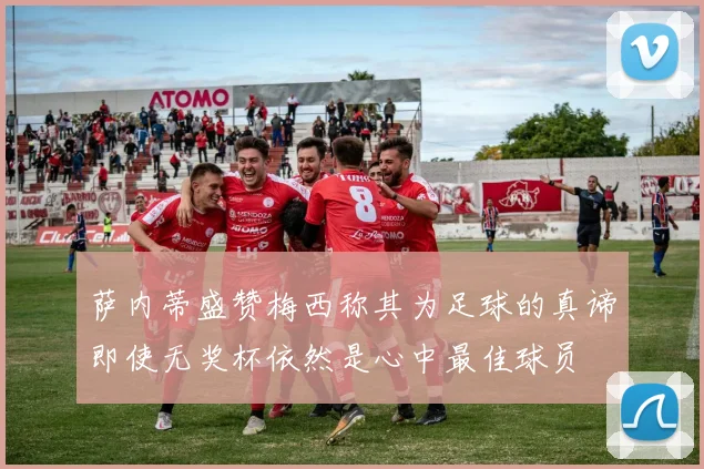 萨内蒂盛赞梅西称其为足球的真谛即使无奖杯依然是心中最佳球员