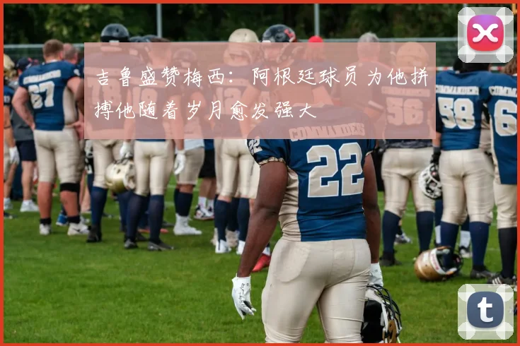 吉鲁盛赞梅西：阿根廷球员为他拼搏他随着岁月愈发强大