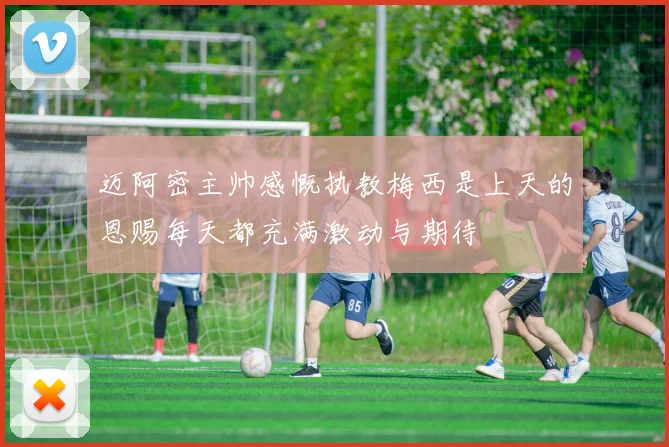迈阿密主帅感慨执教梅西是上天的恩赐每天都充满激动与期待