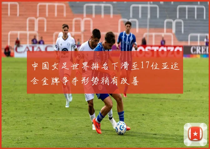 中国女足世界排名下滑至17位亚运会金牌争夺形势稍有改善