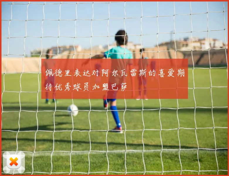 佩德里表达对阿尔瓦雷斯的喜爱期待优秀球员加盟巴萨