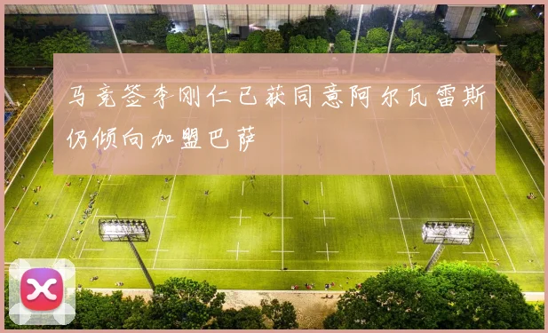 马竞签李刚仁已获同意阿尔瓦雷斯仍倾向加盟巴萨