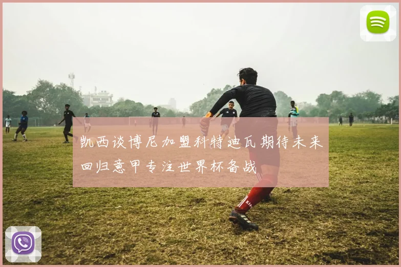 凯西谈博尼加盟科特迪瓦期待未来回归意甲专注世界杯备战