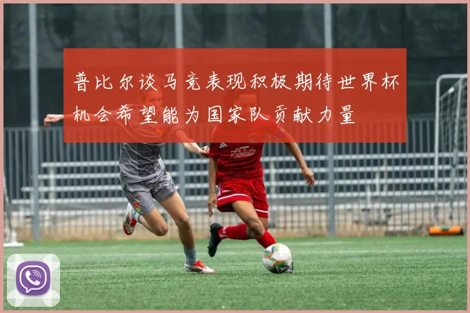 普比尔谈马竞表现积极期待世界杯机会希望能为国家队贡献力量