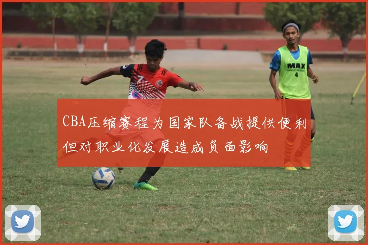 CBA压缩赛程为国家队备战提供便利但对职业化发展造成负面影响