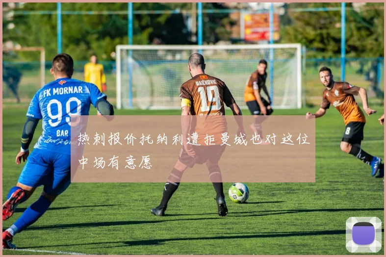 热刺报价托纳利遭拒曼城也对这位中场有意愿