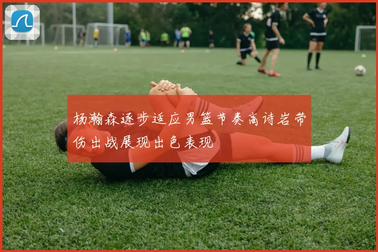 杨瀚森逐步适应男篮节奏高诗岩带伤出战展现出色表现