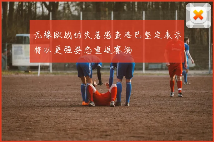 无缘欧战的失落感查洛巴坚定表示将以更强姿态重返赛场