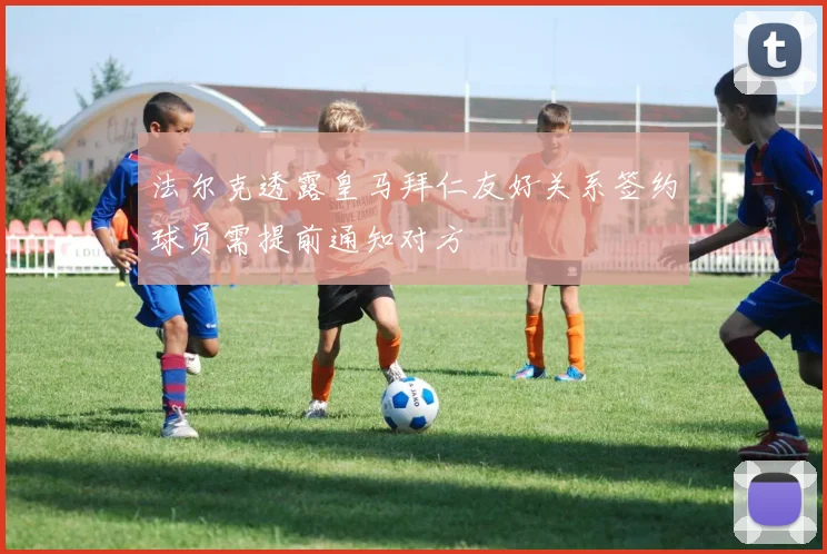 法尔克透露皇马拜仁友好关系签约球员需提前通知对方