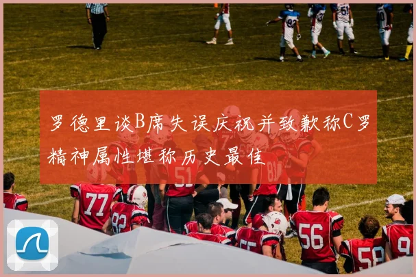 罗德里谈B席失误庆祝并致歉称C罗精神属性堪称历史最佳