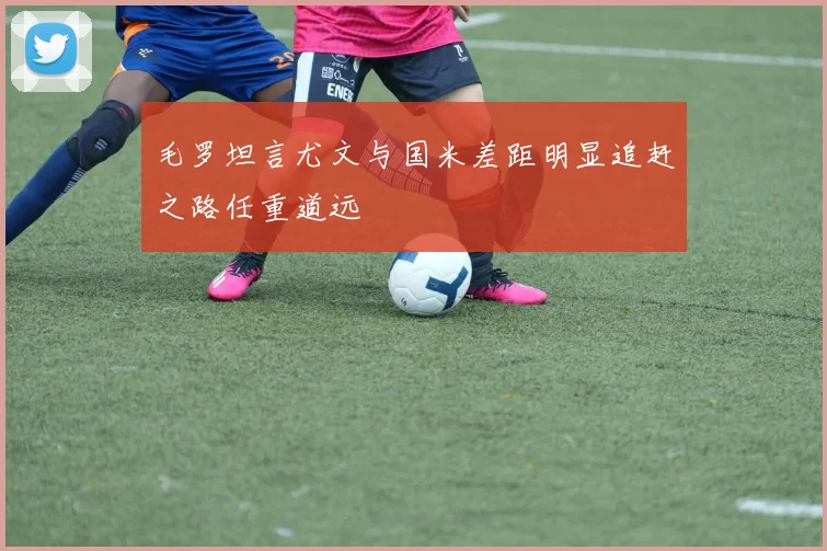 毛罗坦言尤文与国米差距明显追赶之路任重道远