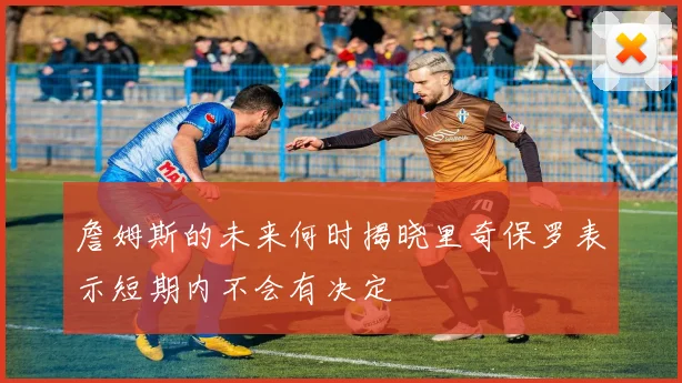 詹姆斯的未来何时揭晓里奇保罗表示短期内不会有决定
