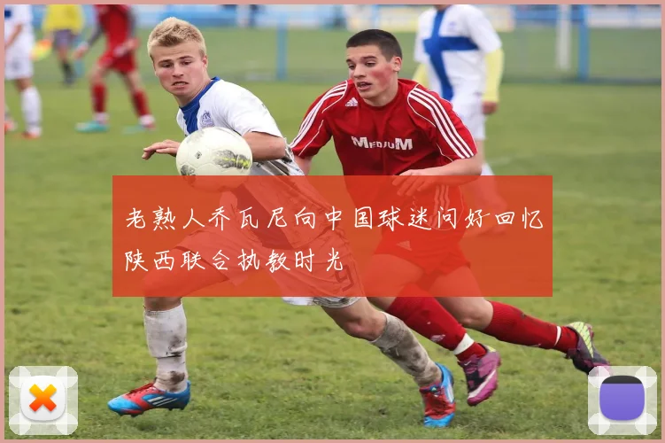 老熟人乔瓦尼向中国球迷问好回忆陕西联合执教时光