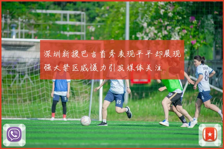 深圳新援巴吉首秀表现平平却展现强大禁区威慑力引发媒体关注