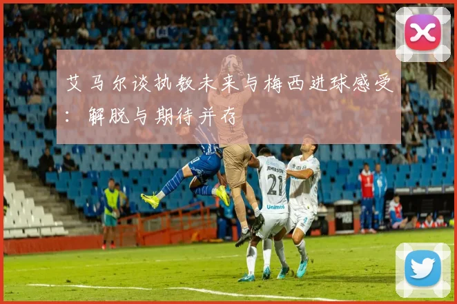 艾马尔谈执教未来与梅西进球感受：解脱与期待并存