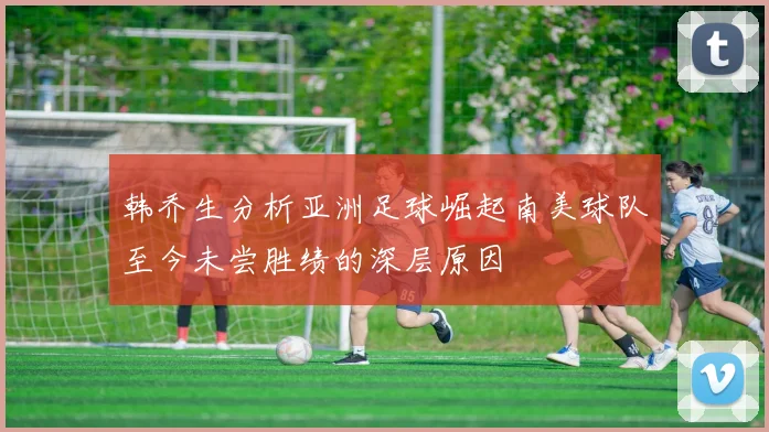 韩乔生分析亚洲足球崛起南美球队至今未尝胜绩的深层原因