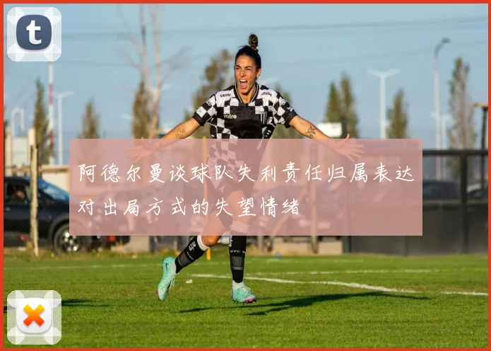 阿德尔曼谈球队失利责任归属表达对出局方式的失望情绪