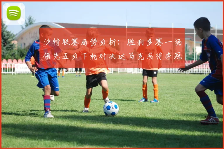沙特联赛局势分析：胜利多赛一场领先五分下轮对决达马克或将夺冠